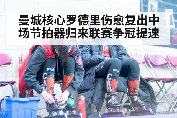 曼城核心罗德里伤愈复出中场节拍器归来联赛争冠提速
